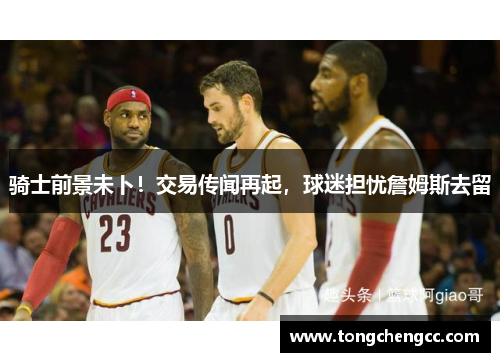 骑士前景未卜！交易传闻再起，球迷担忧詹姆斯去留